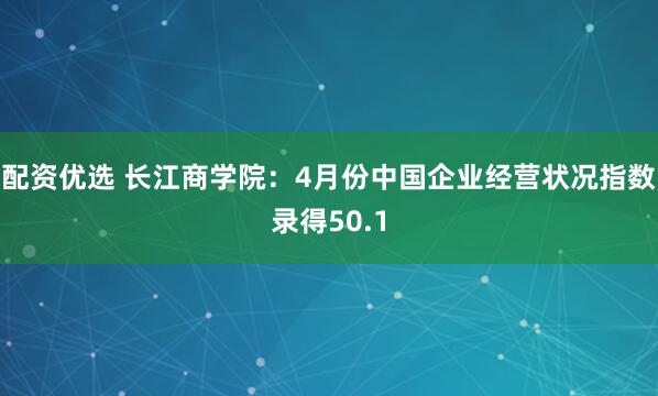 配资优选 长江商学院：4月份中国企业经营状况指数录得50.1