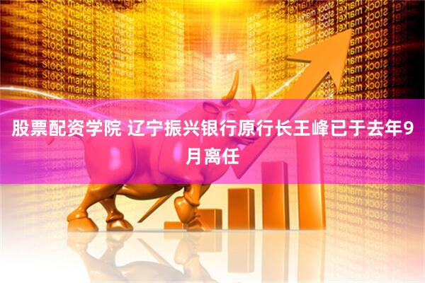 股票配资学院 辽宁振兴银行原行长王峰已于去年9月离任