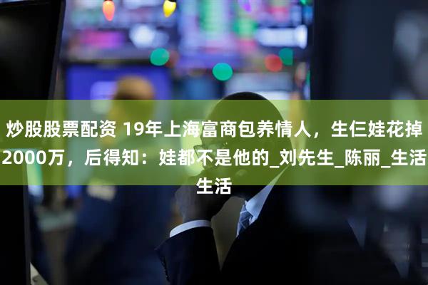 炒股股票配资 19年上海富商包养情人，生仨娃花掉2000万，后得知：娃都不是他的_刘先生_陈丽_生活