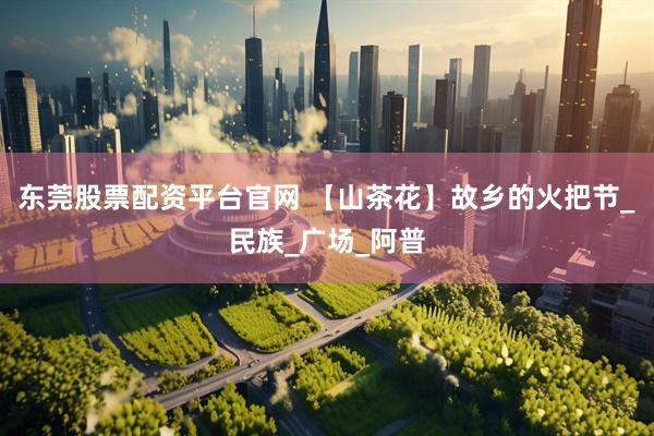 东莞股票配资平台官网 【山茶花】故乡的火把节_民族_广场_阿普