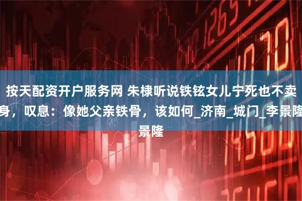 按天配资开户服务网 朱棣听说铁铉女儿宁死也不卖身，叹息：像她父亲铁骨，该如何_济南_城门_李景隆