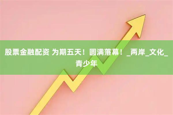 股票金融配资 为期五天！圆满落幕！_两岸_文化_青少年