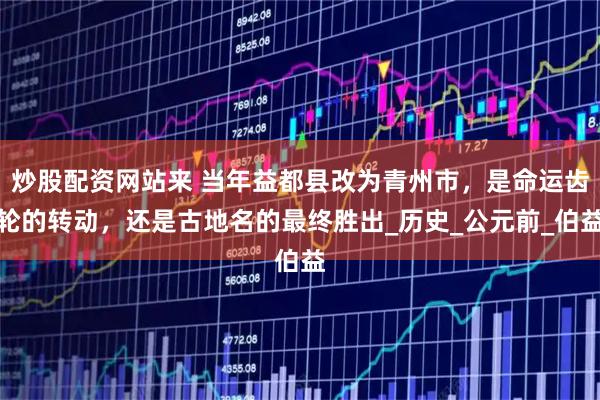 炒股配资网站来 当年益都县改为青州市，是命运齿轮的转动，还是古地名的最终胜出_历史_公元前_伯益