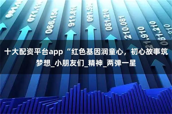 十大配资平台app “红色基因润童心，初心故事筑梦想_小朋友们_精神_两弹一星