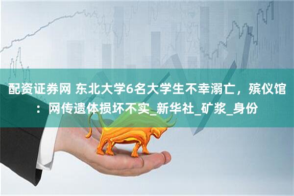 配资证券网 东北大学6名大学生不幸溺亡，殡仪馆：网传遗体损坏不实_新华社_矿浆_身份
