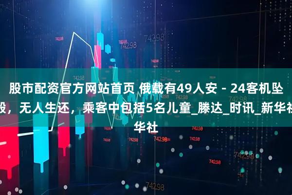 股市配资官方网站首页 俄载有49人安－24客机坠毁，无人生还，乘客中包括5名儿童_滕达_时讯_新华社