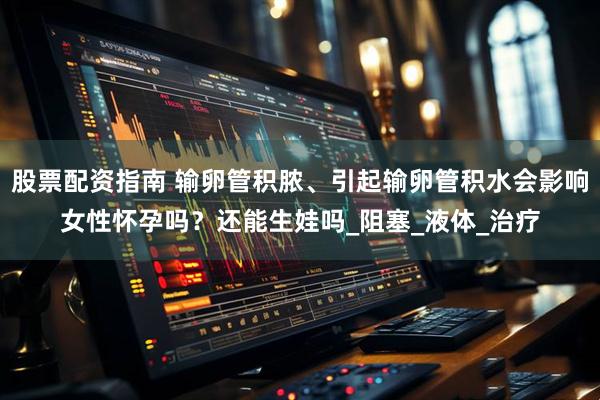 股票配资指南 输卵管积脓、引起输卵管积水会影响女性怀孕吗？还能生娃吗_阻塞_液体_治疗