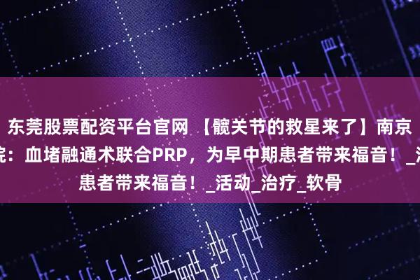 东莞股票配资平台官网 【髋关节的救星来了】南京股骨髋骨科医院：血堵融通术联合PRP，为早中期患者带来福音！_活动_治疗_软骨