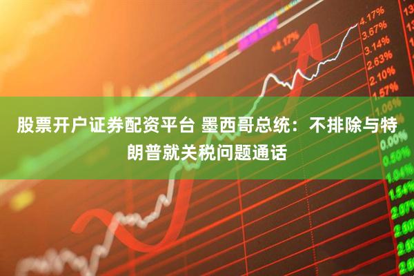 股票开户证券配资平台 墨西哥总统：不排除与特朗普就关税问题通话