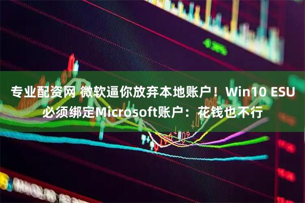 专业配资网 微软逼你放弃本地账户！Win10 ESU必须绑定Microsoft账户：花钱也不行