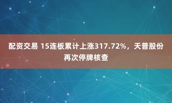 配资交易 15连板累计上涨317.72%，天普股份再次停牌核查