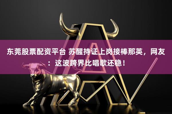 东莞股票配资平台 苏醒持证上岗接棒那英，网友：这波跨界比唱歌还稳！